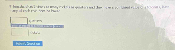 if Jonathan has 2 times as many nickels as quarters and they have a combined value of 210 cents, how 
many of each coin does he have?
□ quarters 
Enter an integer or decimal number [more.
□ nickels 
Submit Question