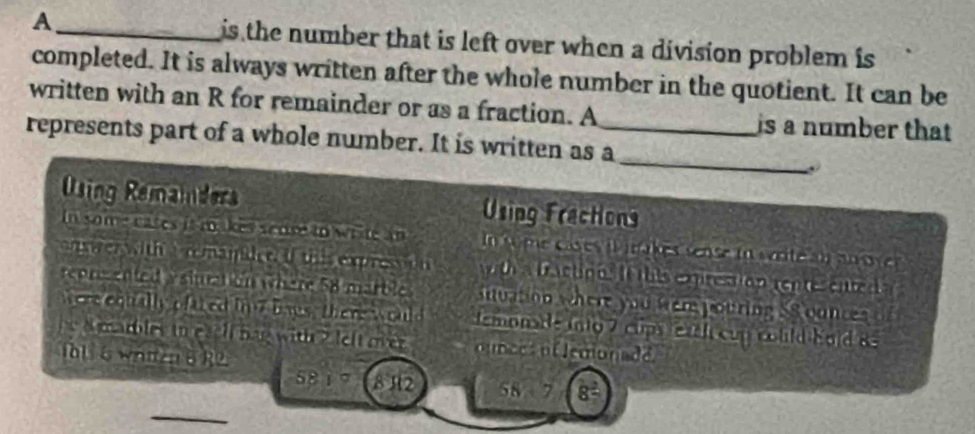 A _is the number that is left over when a division problem is 
completed. It is always written after the whole number in the quotient. It can be 
written with an R for remainder or as a fraction. A is a number that 
_ 
represents part of a whole number. It is written as a_ 
Using Remaiders Using Fractions 
In some cates it makes sedse to write an In some cases il inakes sense in sérite a u an o v 
nser with a r mamidet. If this expression with a fractions If this exprestion rentesented a 
reprsented a sination where 58 marbles situation where you were pouring S8 ounces
ere equally oftted i 7 baus, there w ould temonae into 7 clps each cup could hold 8
a marbles io eaell bag with ? left mer ounces of lemonade 
1all 6 whien 8 R2. 
58 1 ° 812 58 7 8=
_