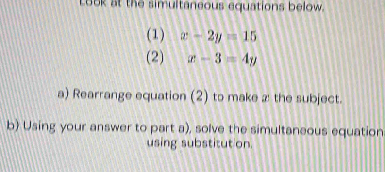 Look at the simultaneous equations below.
(1) x-2y=15
(2) x-3=4y
a) Rearrange equation (2) to make x the subject.
b) Using your answer to part a), solve the simultaneous equation
using substitution.