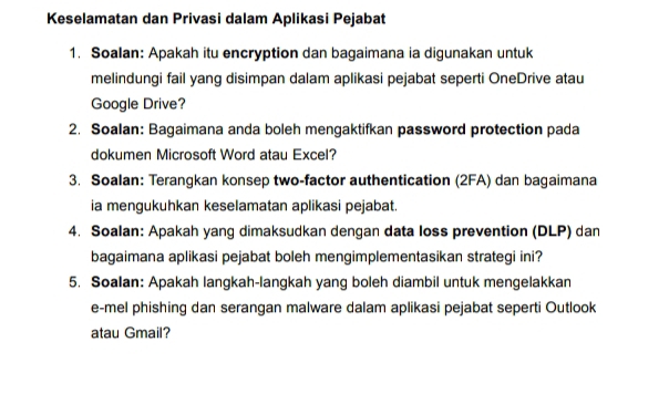 Keselamatan dan Privasi dalam Aplikasi Pejabat 
1. Soalan: Apakah itu encryption dan bagaimana ia digunakan untuk 
melindungi fail yang disimpan dalam aplikasi pejabat seperti OneDrive atau 
Google Drive? 
2. Soalan: Bagaimana anda boleh mengaktifkan password protection pada 
dokumen Microsoft Word atau Excel? 
3. Soalan: Terangkan konsep two-factor authentication (2FA) dan bagaimana 
ia mengukuhkan keselamatan aplikasi pejabat. 
4. Soalan: Apakah yang dimaksudkan dengan data loss prevention (DLP) dan 
bagaimana aplikasi pejabat boleh mengimplementasikan strategi ini? 
5. Soalan: Apakah langkah-langkah yang boleh diambil untuk mengelakkan 
e-mel phishing dan serangan malware dalam aplikasi pejabat seperti Outlook 
atau Gmail?