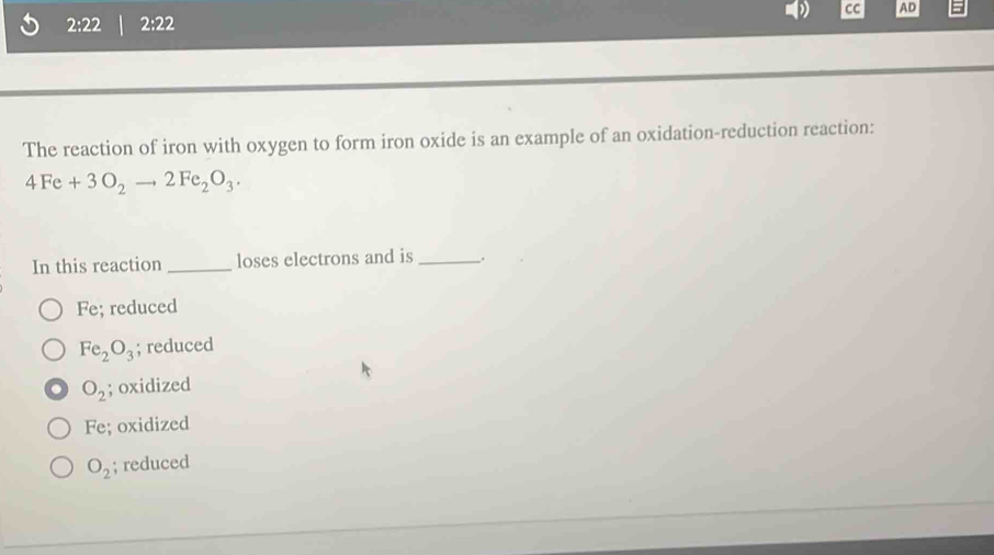 CC AD
2:22 2:22
The reaction of iron with oxygen to form iron oxide is an example of an oxidation-reduction reaction:
4Fe+3O_2to 2Fe_2O_3. 
In this reaction _loses electrons and is _.
Fe; reduced
Fe_2O_3; reduced
O_2; oxidized
Fe; oxidized
O_2; reduced