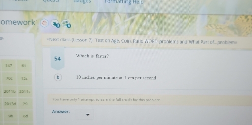 at H 
omework
IF =Next class (Lesson 7): Test on Age, Coin, Ratio WORD problems and What Part of...problem=
54 Which is faster?
b 10 inches per minute or 1 cm per second
You have only 1 attempt to earn the full credit for this problem.
Answer: