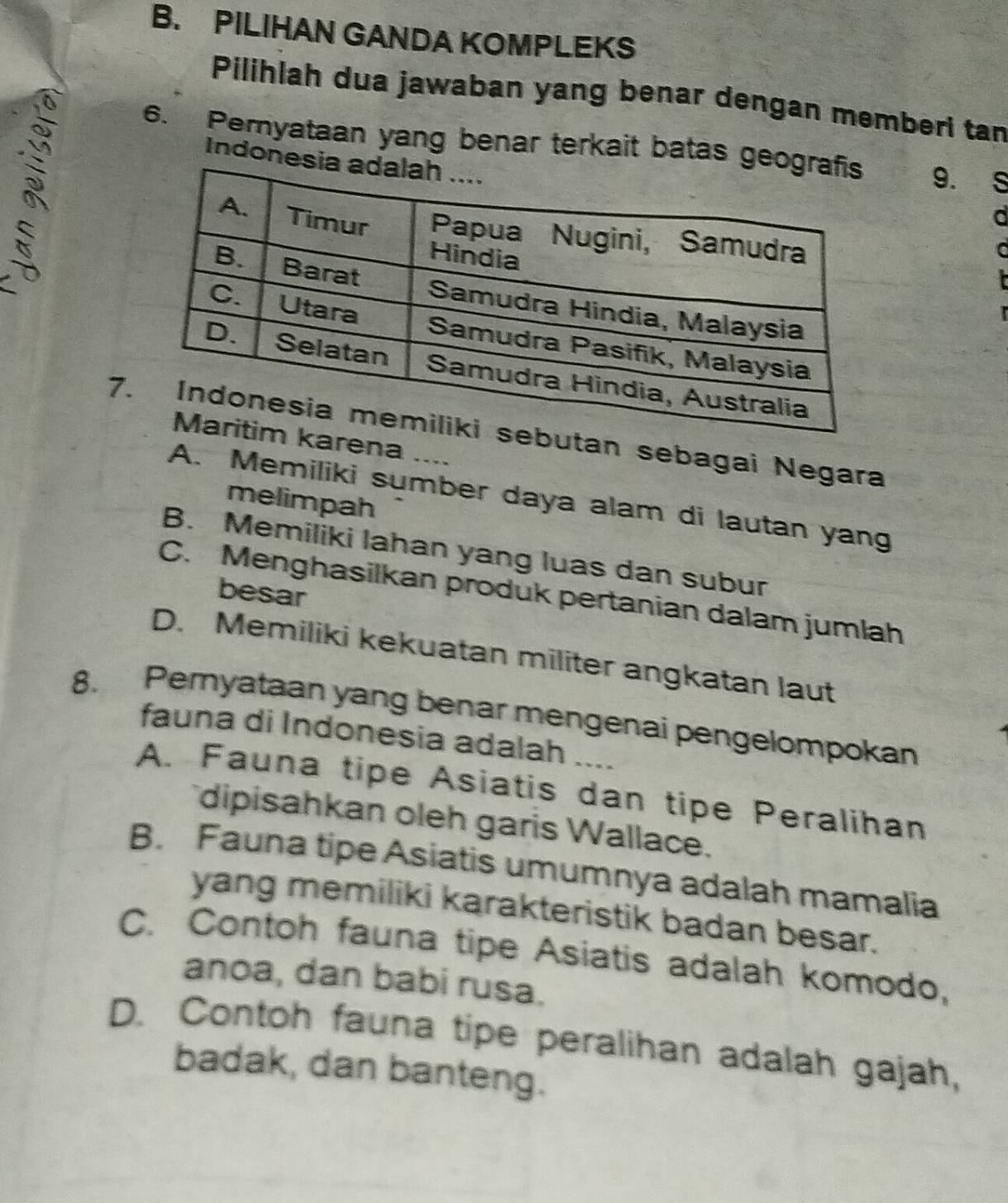 PILIHAN GANDA KOMPLEKS
Pilihlah dua jawaban yang benar dengan memberi tan
6. Pemyataan yang benar terkait batas g 9.
Indone
S
a
C
7butan sebagai Negara
arena
A. Memiliki sumber daya alam di lautan yang
melimpah
B. Memiliki lahan yang luas dan subur
besar
C. Menghasilkan produk pertanian dalam jumlah
D. Memiliki kekuatan militer angkatan laut
8. Peryataan yang benar mengenai pengelompokan
fauna di Indonesia adalah ....
A. Fauna tipe Asiatis dan tipe Peralihan
dipisahkan oleh garis Wallace.
B. Fauna tipe Asiatis umumnya adalah mamalia
yang memiliki karakteristik badan besar.
C. Contoh fauna tipe Asiatis adalah komodo,
anoa, dan babi rusa.
D. Contoh fauna tipe peralihan adalah gajah,
badak, dan banteng.