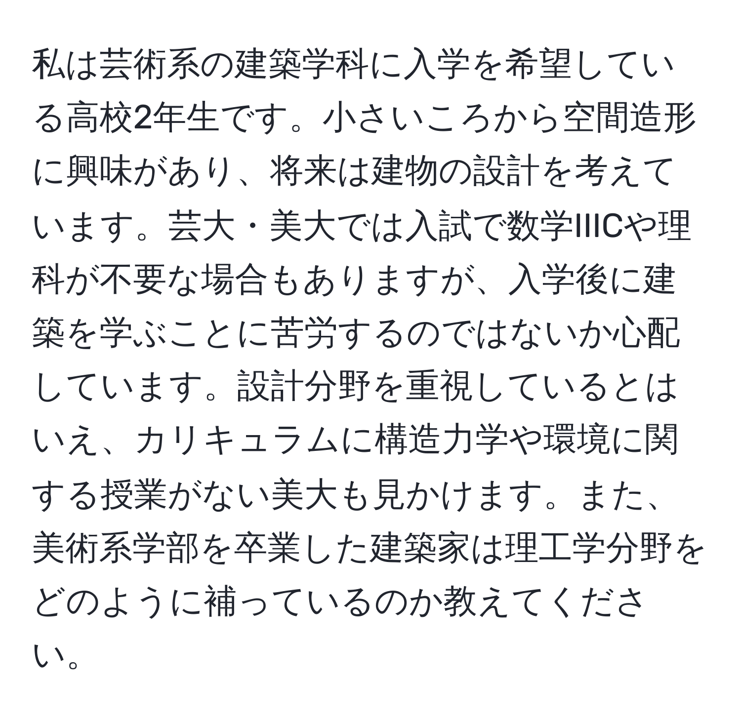 私は芸術系の建築学科に入学を希望している高校2年生です。小さいころから空間造形に興味があり、将来は建物の設計を考えています。芸大・美大では入試で数学IIICや理科が不要な場合もありますが、入学後に建築を学ぶことに苦労するのではないか心配しています。設計分野を重視しているとはいえ、カリキュラムに構造力学や環境に関する授業がない美大も見かけます。また、美術系学部を卒業した建築家は理工学分野をどのように補っているのか教えてください。