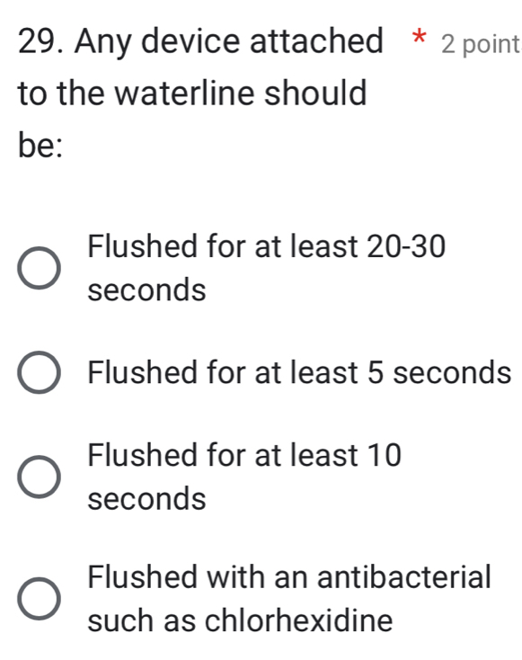 Any device attached * 2 point
to the waterline should
be:
Flushed for at least 20-30
seconds
Flushed for at least 5 seconds
Flushed for at least 10
seconds
Flushed with an antibacterial
such as chlorhexidine