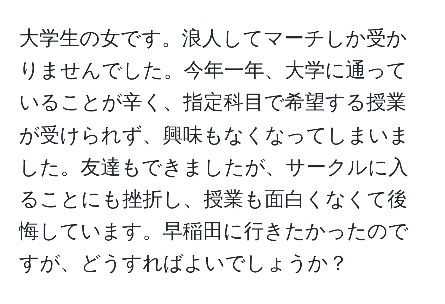 大学生の女です。浪人してマーチしか受かりませんでした。今年一年、大学に通っていることが辛く、指定科目で希望する授業が受けられず、興味もなくなってしまいました。友達もできましたが、サークルに入ることにも挫折し、授業も面白くなくて後悔しています。早稲田に行きたかったのですが、どうすればよいでしょうか？