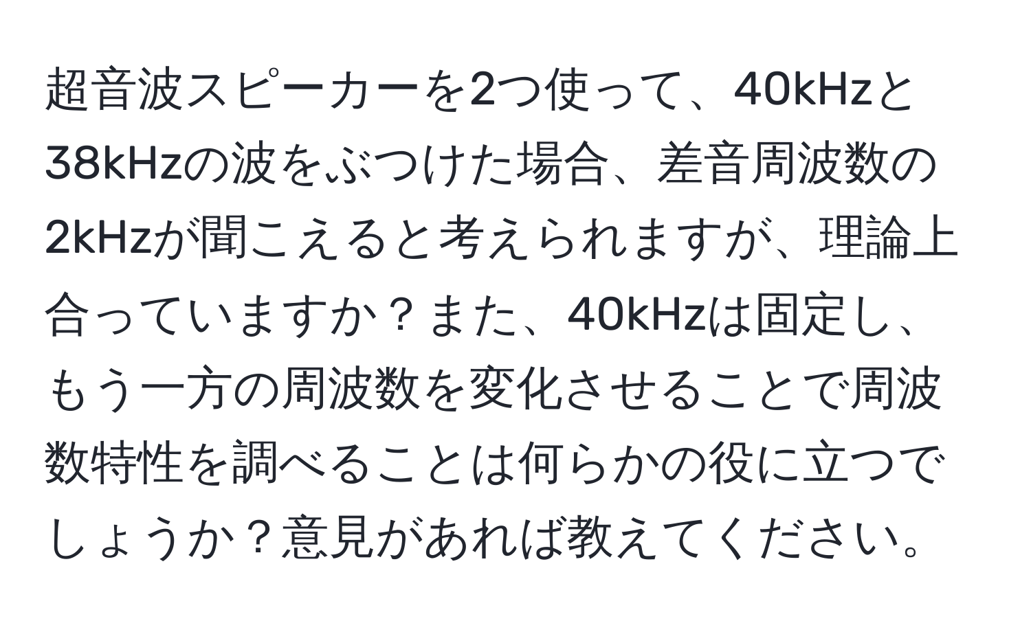 超音波スピーカーを2つ使って、40kHzと38kHzの波をぶつけた場合、差音周波数の2kHzが聞こえると考えられますが、理論上合っていますか？また、40kHzは固定し、もう一方の周波数を変化させることで周波数特性を調べることは何らかの役に立つでしょうか？意見があれば教えてください。