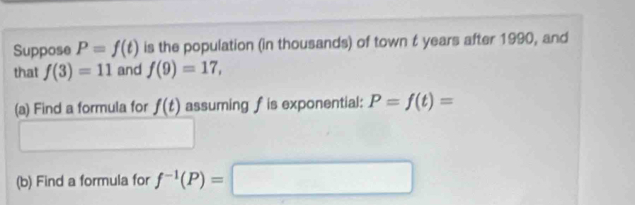 Suppose P=f(t) is the population (in thousands) of town t years after 1990, and 
that f(3)=11 and f(9)=17, 
(a) Find a formula for f(t) assuming fis exponential: P=f(t)=
(b) Find a formula for f^(-1)(P)=□