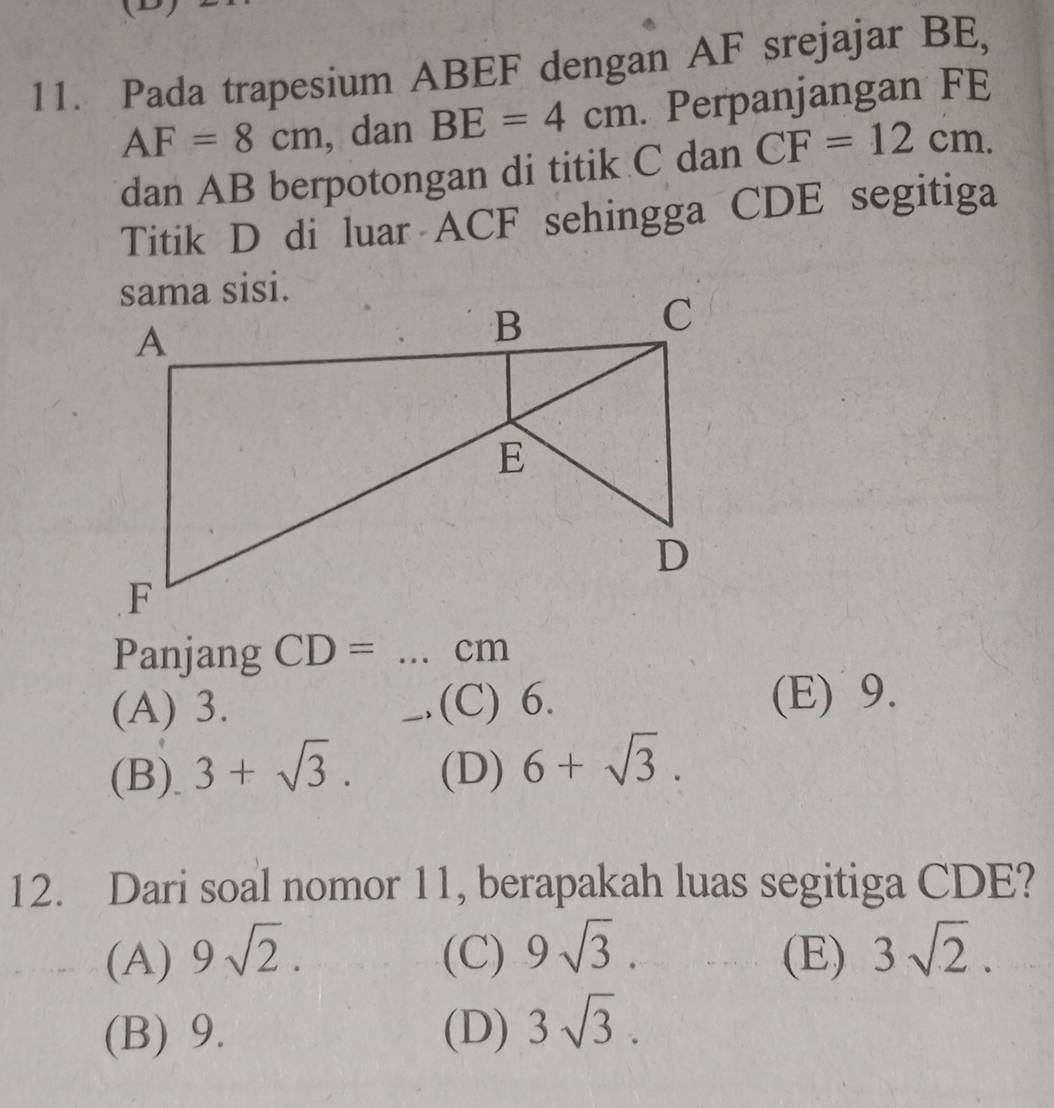 Pada trapesium ABEF dengan AF srejajar BE,
AF=8cm , dan BE=4cm. Perpanjangan FE
dan AB berpotongan di titik C dan CF=12cm. 
Titik D di luar ACF sehingga CDE segitiga
Panjang CD= _ cm
(A) 3. (C) 6. (E) 9.
(B). 3+sqrt(3). (D) 6+sqrt(3). 
12. Dari soal nomor 11, berapakah luas segitiga CDE?
(A) 9sqrt(2). (C) 9sqrt(3). (E) 3sqrt(2).
(B) 9. (D) 3sqrt(3).