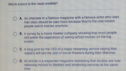 Which source is the most credible?
A. An interview in a fashion magazine with a famous actor who says
that stars should be paid more because they're the only reason
people watch movies anymore
B. A survey by a movie theater company showing that most people
still prefer the experience of seeing action movies on the big
screen
C. A blog post by the CEO of a major streaming service saying that
readers will see the end of movie theaters during their lifetimes
D. An article in a respected magazine explaining that studios are now
releasing movies to theaters and streaming services at the same
time