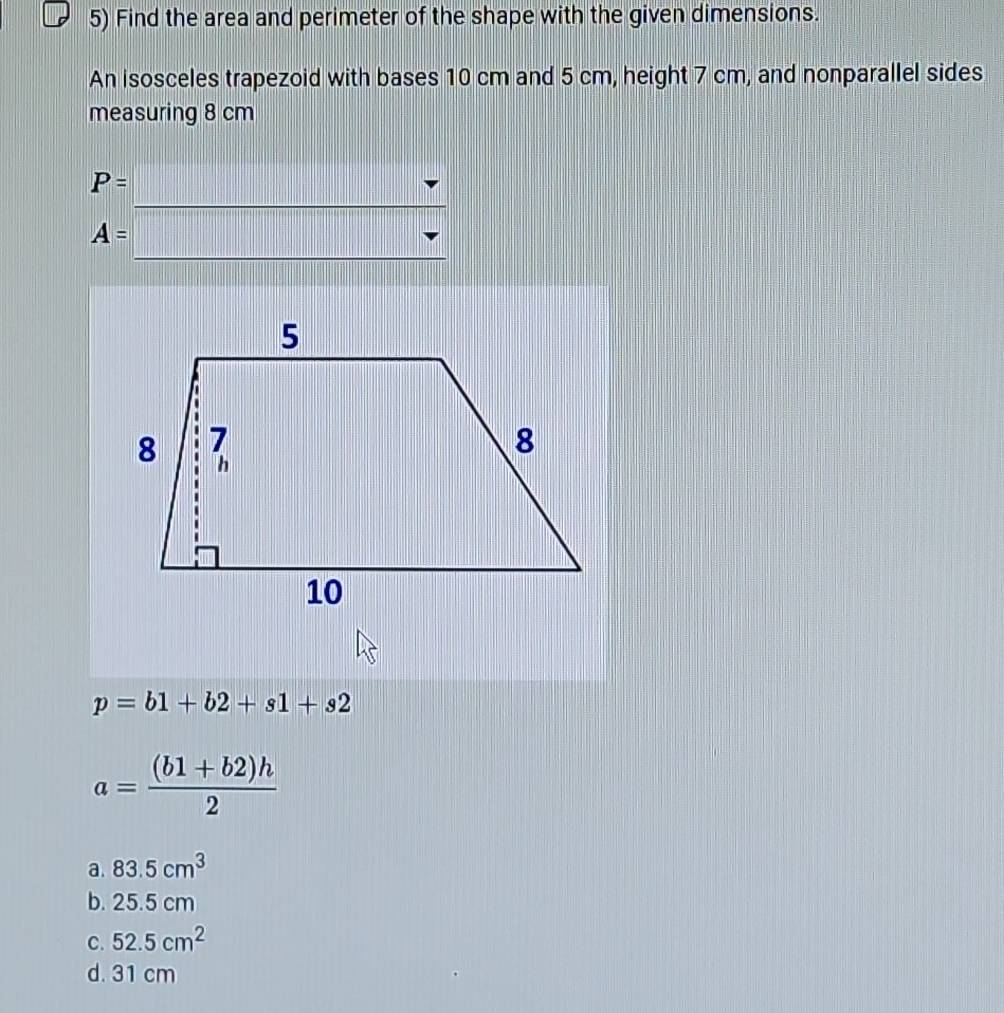 Find the area and perimeter of the shape with the given dimensions.
An isosceles trapezoid with bases 10 cm and 5 cm, height 7 cm, and nonparallel sides
measuring 8 cm
P=
A=
p=b1+b2+s1+s2
a= ((b1+b2)h)/2 
a. 83.5cm^3
b. 25.5 cm
C. 52.5cm^2
d. 31 cm