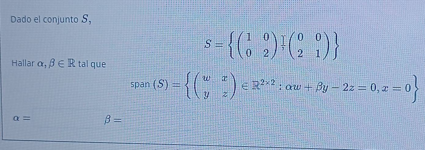 Dado el conjunto S,
S=beginarrayl (1&0 0&2endpmatrix .beginarrayr endarray beginpmatrix 0&0 2&1endpmatrix endarray
Hallar alpha ,beta ∈ R tal que 
span (S)=beginarrayl (wx yzendpmatrix ∈ R^(2* 2):alpha w+beta y-2z=0,x=0
alpha =□ beta =