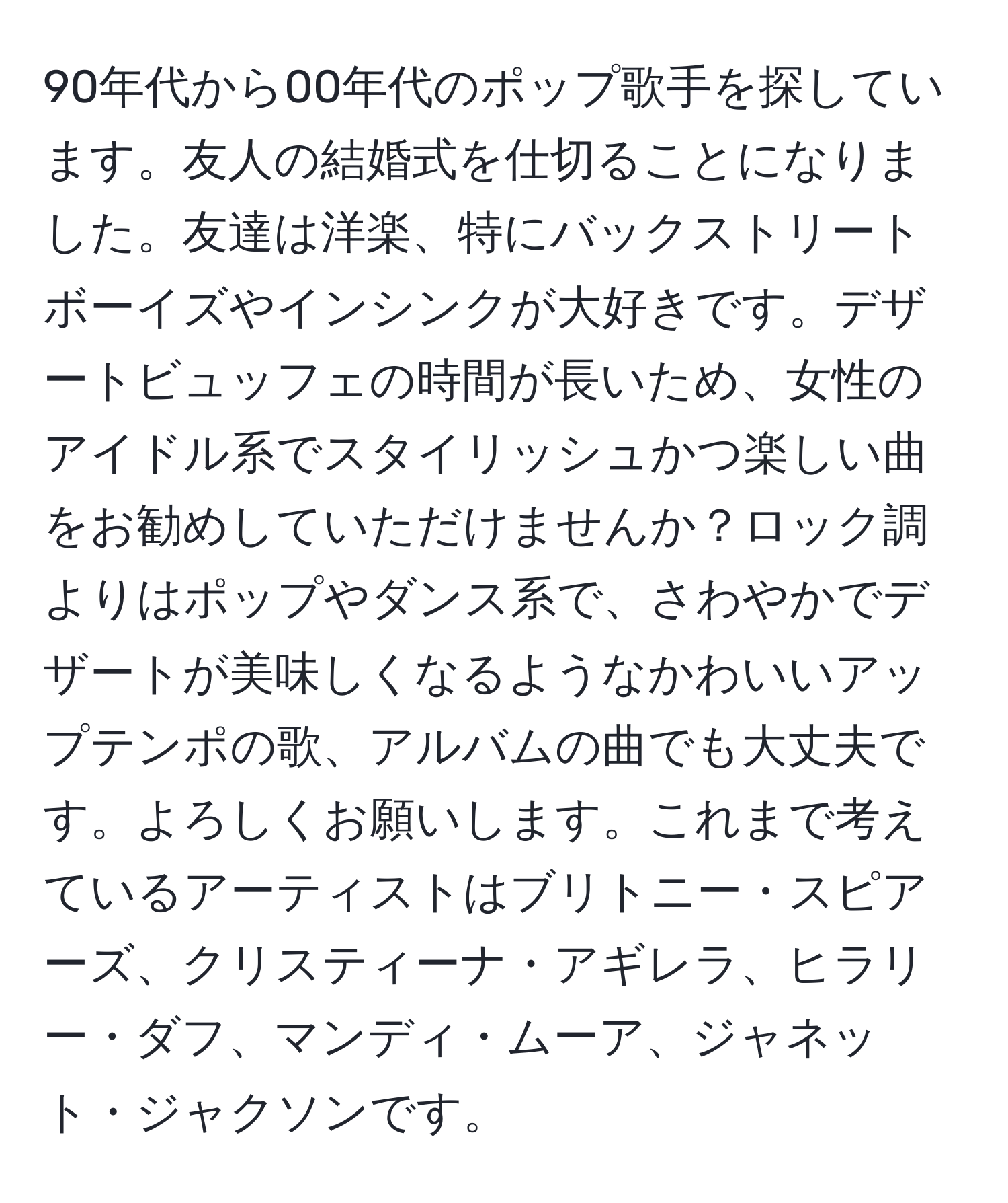 90年代から00年代のポップ歌手を探しています。友人の結婚式を仕切ることになりました。友達は洋楽、特にバックストリートボーイズやインシンクが大好きです。デザートビュッフェの時間が長いため、女性のアイドル系でスタイリッシュかつ楽しい曲をお勧めしていただけませんか？ロック調よりはポップやダンス系で、さわやかでデザートが美味しくなるようなかわいいアップテンポの歌、アルバムの曲でも大丈夫です。よろしくお願いします。これまで考えているアーティストはブリトニー・スピアーズ、クリスティーナ・アギレラ、ヒラリー・ダフ、マンディ・ムーア、ジャネット・ジャクソンです。