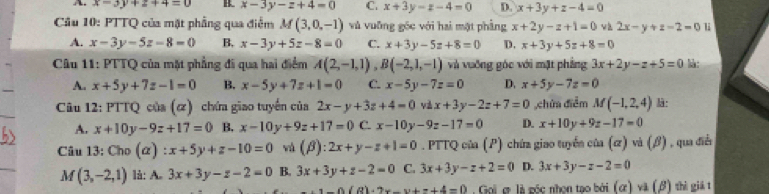 A x-3y+z+4=0 x-3y-z+4=0 C. x+3y-z-4=0 D. x+3y+z-4=0
Câu 10: PTTQ của mặt phẳng qua điểm M(3,0,-1) và vuỡng gốc với hai mặt phầng x+2y-z+1=0 và 2x-y+z-2=0
A. x-3y-5z-8=0 B. x-3y+5z-8=0 C. x+3y-5z+8=0 D. x+3y+5z+8=0
Câu 11: PTTQ của mặt phẳng đi qua hai điểm A(2,-1,1),B(-2,1,-1) và vuỡng góc với mặt phẳng 3x+2y-z+5=0 là:
A. x+5y+7z-1=0 B. x-5y+7z+1=0 C. x-5y-7z=0 D. x+5y-7z=0
Câu 12: PTTQ của (α) chứa giao tuyến của 2x-y+3z+4=0 và x+3y-2z+7=0 ,chứa điễm M(-1,2,4) :
A. x+10y-9z+17=0 B. x-10y+9z+17=0 C. x-10y-9z-17=0 D. x+10y+9z-17=0
Câu 13: Ch_0 :x+5y+z-10=0 và (beta ):2x+y-z+1=0. PTTQ của (P) chứa giao tuyển của (ơ) và (β) , qua điễn
M (3,-2,1) là: A. 3x+3y-z-2=0 B. 3x+3y+z-2=0 C. 3x+3y-z+2=0 D. 3x+3y-z-2=0
1-0(R)+2x-y+z+4=0 Gọi ợ là gốc nhọn tạo bởi (ứ) và (β) thì giả t