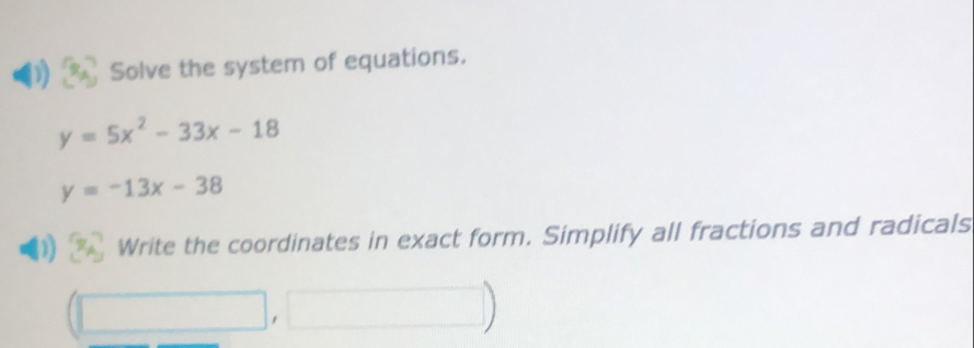 Solve the system of equations.
y=5x^2-33x-18
y=-13x-38
Write the coordinates in exact form. Simplify all fractions and radicals