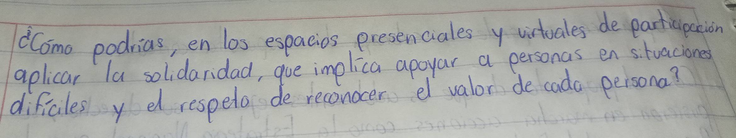 dCome podrias, en los espacios presenciales y virtuales de participation 
aplicar la solidaridad, gue implica apoyar a personas en s. tuaciones 
dificles y dd respelo de reconocer e valor de cada persona?