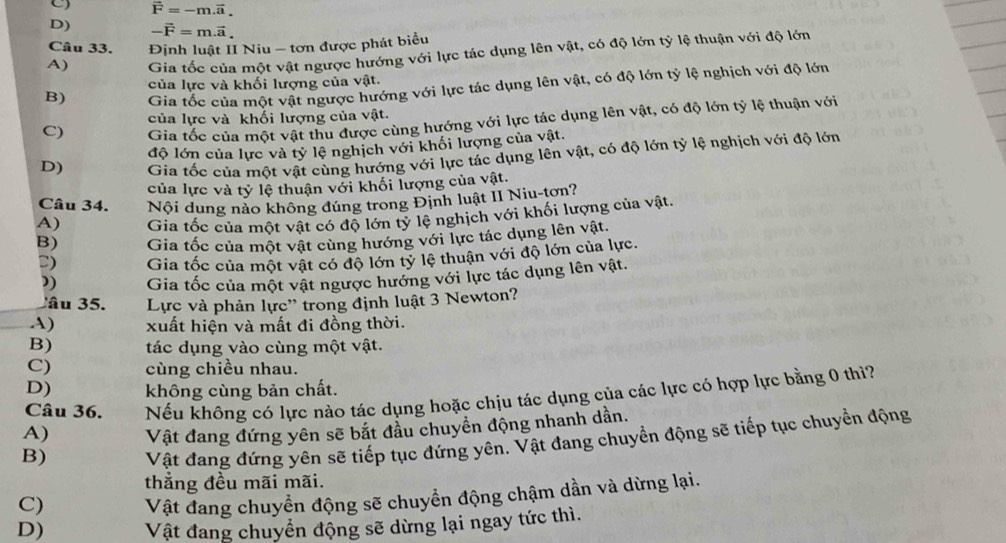 vector F=-m.vector a.
D) -vector F=m.vector a.
Câu 33.  Định luật I Niu - tơn được phát biểu
A) Gia tốc của một vật ngược hướng với lực tác dụng lên vật, có độ lớn tỷ lệ thuận với độ lớn
B) Gia tốc của một vật ngược hướng với lực tác dụng lên vật, có độ lớn tỷ lệ nghịch với độ lớn
của lực và khối lượng của vật.
C) Gia tốc của một vật thu được cùng hướng với lực tác dụng lên vật, có độ lớn tỷ lệ thuận với
của lực và khối lượng của vật.
độ lớn của lực và tỷ lệ nghịch với khối lượng của vật.
D) Gia tốc của một vật cùng hướng với lực tác dụng lên vật, có độ lớn tỷ lệ nghịch với độ lớn
của lực và tỷ lệ thuận với khối lượng của vật.
Câu 34. Nội dung nào không đúng trong Định luật II Niu-tơn?
A) Gia tốc của một vật có độ lớn tỷ lệ nghịch với khối lượng của vật.
B) Gia tốc của một vật cùng hướng với lực tác dụng lên vật.
D) Gia tốc của một vật có độ lớn tỷ lệ thuận với độ lớn của lực.
”) Gia tốc của một vật ngược hướng với lực tác dụng lên vật.
Câu 35. Lực và phản lực'' trong định luật 3 Newton?
A) xuất hiện và mất đi đồng thời.
B) tác dụng vào cùng một vật.
C) cùng chiều nhau.
D) không cùng bản chất.
Câu 36. Nếu không có lực nào tác dụng hoặc chịu tác dụng của các lực có hợp lực bằng 0 thì?
A) Vật đang đứng yên sẽ bắt đầu chuyển động nhanh dần.
B) Vật đang đứng yên sẽ tiếp tục đứng yên. Vật đang chuyển động sẽ tiếp tục chuyển động
thẳng đều mãi mãi.
C) Vật đang chuyển động sẽ chuyển động chậm dần và dừng lại.
D) Vật đang chuyển động sẽ dừng lại ngay tức thì.