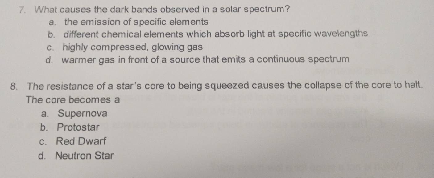 What causes the dark bands observed in a solar spectrum?
a. the emission of specific elements
b. different chemical elements which absorb light at specific wavelengths
c. highly compressed, glowing gas
d. warmer gas in front of a source that emits a continuous spectrum
8. The resistance of a star's core to being squeezed causes the collapse of the core to halt.
The core becomes a
a. Supernova
b. Protostar
c. Red Dwarf
d. Neutron Star