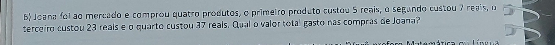 Jcana foi ao mercado e comprou quatro produtos, o primeiro produto custou 5 reais, o segundo custou 7 reais, o 
terceiro custou 23 reais e o quarto custou 37 reais. Qual o valor total gasto nas compras de Joana? 
temática ou Língua