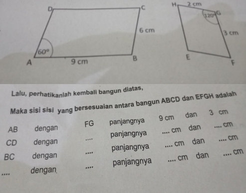 Lalu, perhatikanlah kembali bangun diatas,
Maka sisi sisi yang bersesuaian antara bangun ABCD dan EFGH adalah
AB dengan FG panjangnya 9 cm dan
3 cm
CD dengan _panjangnya _cm dan
_cm
BC dengan _panjangnya _cm dan
.... cm
.... dengan, _panjangnya _cm dan
_.- cm