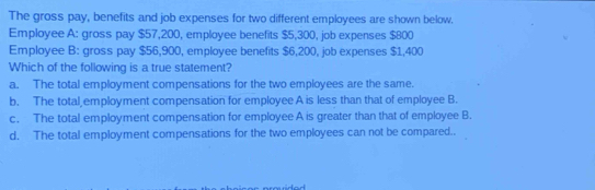 The gross pay, benefits and job expenses for two different employees are shown below.
Employee A: gross pay $57,200, employee benefits $5,300, job expenses $800
Employee B: gross pay $56,900, employee benefits $6,200, job expenses $1,400
Which of the following is a true statement?
a. The total employment compensations for the two employees are the same.
b. The total employment compensation for employee A is less than that of employee B.
c. The total employment compensation for employee A is greater than that of employee B.
d. The total employment compensations for the two employees can not be compared..
dad