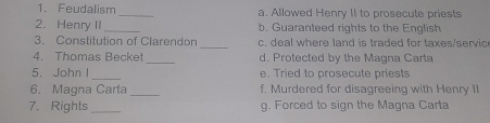 Feudalism _a. Allowed Henry II to prosecute priests 
2. Henry II _b. Guaranteed rights to the English 
3. Constitution of Clarendon _c. deal where land is traded for taxes/servic 
4. Thomas Becket _d. Protected by the Magna Carta 
5. John I _e. Tried to prosecute priests 
6. Magna Carta _f. Murdered for disagreeing with Henry II 
7. Rights_ g. Forced to sign the Magna Carta