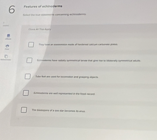 Features of echinoderms
Select the tue stements conceming echinsderms.
Chacn All Ths Agsi 
They have an exoskeleton made of hardened calcium carbonate plases.
Echinoderms have redially symmetrical larvae that give rise to bilaterally symmetrical adults.
Tube feet ere used for locomotion and grasping objects.
Echinoderms are well represented in the fossil record.
The blastopore of a sea star becomes its anus.