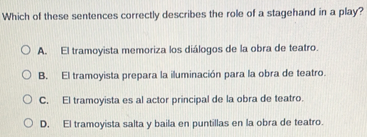 Which of these sentences correctly describes the role of a stagehand in a play?
A. El tramoyista memoriza los diálogos de la obra de teatro.
B. El tramoyista prepara la iluminación para la obra de teatro.
C. El tramoyista es al actor principal de la obra de teatro.
D. El tramoyista salta y baila en puntillas en la obra de teatro.