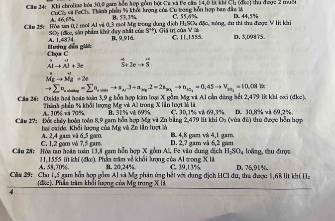 Khi chroline hóa 30,0 gam hỗn hợp gồm bột Cu và Fe cần 14,0 lít khí Cl_2(dkc) tu được 2 muối
CuCl_2 và FeCl_3 1. Thành phần % khổi lượng của Cu trong hỗn hợp ban đầu là
A. 46,6%. B. 53,3%. C. 55,6%. D. 44,5%
Câu 25: Hòa tan 0,1 mol Al và 0,3 mol Mg trong dung dịch H_2SO_4d lc, nóng, dư thì thu được V lít khí
SO_2(dkc, , sản phẩm khử duy nhất của S^(+6)). Giá trị của V là
A. 1,4874. B. 9,916. C. 11,1555. D. 3,09875.
Hướng dẫn giải:
Chọn C
_(Alto Al)^0+3+3e^(+6)S+2eto^(+4)S
Mgto Mg+2e
to sumlimits n_es_endeng=sumlimits n_enh_aing_ito n_Aj· 3+n_Mg· 2=2n_so_2to n_so_2,45to V_2=10_2=10,081it
Câu 26: Oxide hoá hoàn toàn 3,9 g hỗn hợp kim loại X gồm Mg và Al cần dùng hết 2,479 lít khí oxi (đkc).
Thành phần % khối lượng Mg và Al trong X lần lượt là là
A. 30% và 70%. B. 31% và 69%. C. 30,1% và 69,3%. D. 30,8% và 69,2%.
Câu 27: Đốt cháy hoàn toàn 8,9 gam hỗn hợp Mg và Zn bằng 2,479 lít khí O_2 (vừa đủ) thu được hỗn hợp
hai oxide. Khối lượng của Mg và Zn lần lượt là
A. 2,4 gam và 6,5 gam. B. 4,8 gam và 4,1 gam.
C. 1,2 gam và 7,5 gam. D. 2,7 gam và 6,2 gam
Câu 28: Hòa tan hoàn toàn 13,8 gam hỗn hợp X gồm Al, Fe vào dung dịch H_2SO_4 loãng, thu được
11,1555 lít khí (đkc). Phần trăm về khối lượng của Al trong X là
A. 58,70%. B. 20,24%. C. 39,13%. D. 76,91%.
Câu 29: Cho 1,5 gam hỗn hợp gồm Al và Mg phản ứng hết với dung dịch HCl dư, thu được 1,68 lít khí H_2
(đkc). Phần trăm khổi lượng của Mg trong X là
4