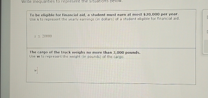 Write inequalitics to represent the situations below 
To be eligible for financial aid, a student must earn at most $20,000 per year. 
Use s to represent the yearly earnings (in dollars) of a student eligible for financial aid.
200
The cargo of the truck weighs no more than 3,000 pounds. 
Use w to represent the weight (in pounds) of the cargo.