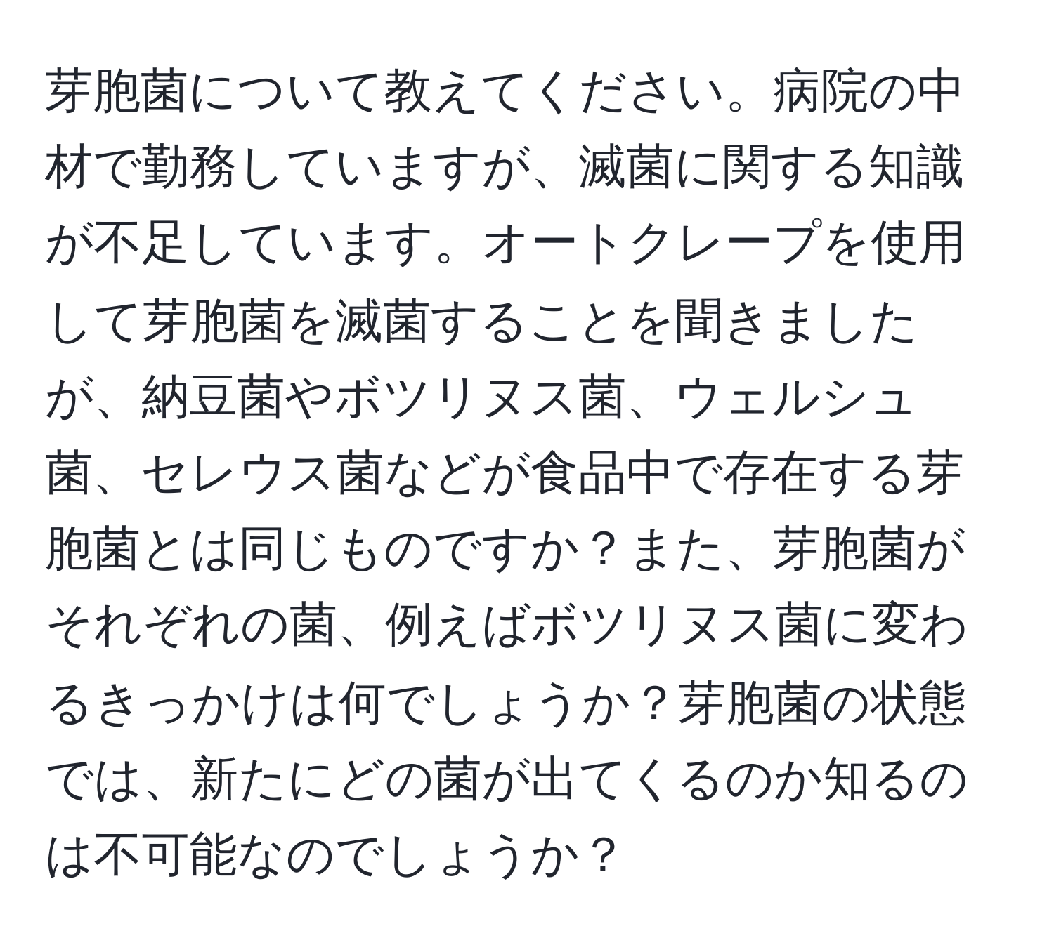 芽胞菌について教えてください。病院の中材で勤務していますが、滅菌に関する知識が不足しています。オートクレープを使用して芽胞菌を滅菌することを聞きましたが、納豆菌やボツリヌス菌、ウェルシュ菌、セレウス菌などが食品中で存在する芽胞菌とは同じものですか？また、芽胞菌がそれぞれの菌、例えばボツリヌス菌に変わるきっかけは何でしょうか？芽胞菌の状態では、新たにどの菌が出てくるのか知るのは不可能なのでしょうか？