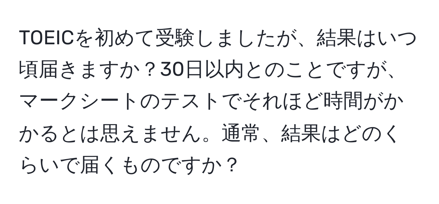 TOEICを初めて受験しましたが、結果はいつ頃届きますか？30日以内とのことですが、マークシートのテストでそれほど時間がかかるとは思えません。通常、結果はどのくらいで届くものですか？