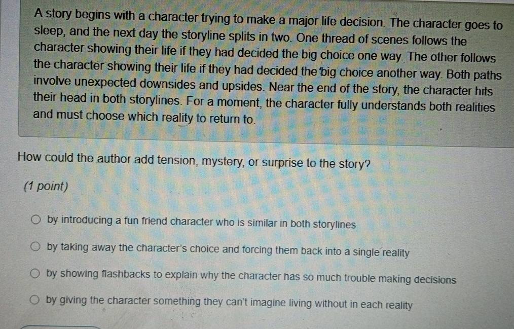 A story begins with a character trying to make a major life decision. The character goes to
sleep, and the next day the storyline splits in two. One thread of scenes follows the
character showing their life if they had decided the big choice one way. The other follows
the character showing their life if they had decided the big choice another way. Both paths
involve unexpected downsides and upsides. Near the end of the story, the character hits
their head in both storylines. For a moment, the character fully understands both realities
and must choose which reality to return to.
How could the author add tension, mystery, or surprise to the story?
(1 point)
by introducing a fun friend character who is similar in both storylines
by taking away the character's choice and forcing them back into a single reality
by showing flashbacks to explain why the character has so much trouble making decisions
by giving the character something they can't imagine living without in each reality