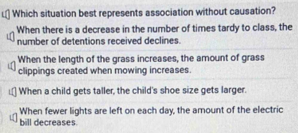 Which situation best represents association without causation?
When there is a decrease in the number of times tardy to class, the
number of detentions received declines.
When the length of the grass increases, the amount of grass
clippings created when mowing increases.
When a child gets taller, the child's shoe size gets larger.
When fewer lights are left on each day, the amount of the electric
bill decreases.