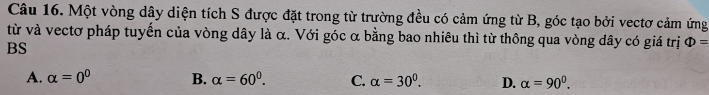 Một vòng dây diện tích S được đặt trong từ trường đều có cảm ứng từ B, góc tạo bởi vectơ cảm ứng
từ và vectơ pháp tuyến của vòng dây là α. Với góc α bằng bao nhiêu thì từ thông qua vòng dây có giá trị Phi =
BS
A. alpha =0^0 B. alpha =60^0. C. alpha =30^0. D. alpha =90^0.