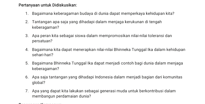 Pertanyaan untuk Didiskusikan: 
1. Bagaimana keberagaman budaya di dunia dapat memperkaya kehidupan kita? 
2. Tantangan apa saja yang dihadapi dalam menjaga kerukunan di tengah 
keberagaman? 
3. Apa peran kita sebagai siswa dalam mempromosikan nilai-nilai toleransi dan 
persatuan? 
4. Bagaimana kita dapat menerapkan nilai-nilai Bhinneka Tunggal Ika dalam kehidupan 
sehari-hari? 
5. Bagaimana Bhinneka Tunggal Ika dapat menjadi contoh bagi dunia dalam menjaga 
keberagaman? 
6. Apa saja tantangan yang dihadapi Indonesia dalam menjadi bagian dari komunitas 
global? 
7. Apa yang dapat kita lakukan sebagai generasi muda untuk berkontribusi dalam 
membangun perdamaian dunia?