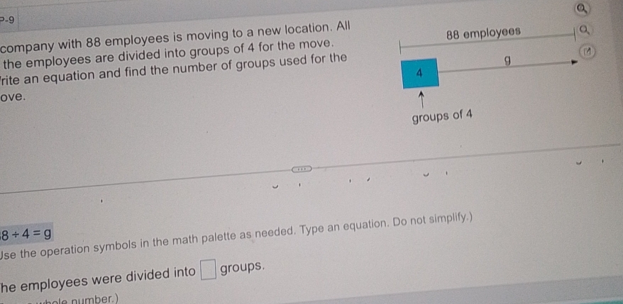 company with 88 employees is moving to a new location. All 
the employees are divided into groups of 4 for the move. 
rite an equation and find the number of groups used for the 
ove.
8/ 4=g
se the operation symbols in the math palette as needed. Type an equation. Do not simplify.) 
he employees were divided into □ groups. 
e n u mber.)