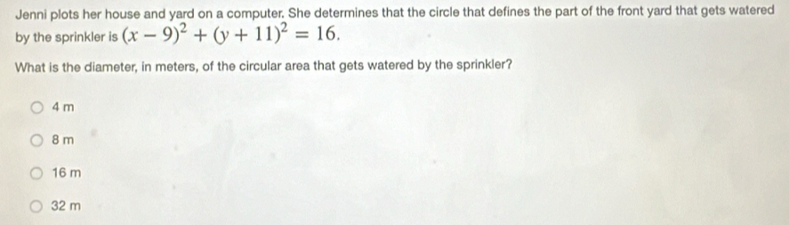 Jenni plots her house and yard on a computer. She determines that the circle that defines the part of the front yard that gets watered
by the sprinkler is (x-9)^2+(y+11)^2=16. 
What is the diameter, in meters, of the circular area that gets watered by the sprinkler?
4 m
8 m
16 m
32 m