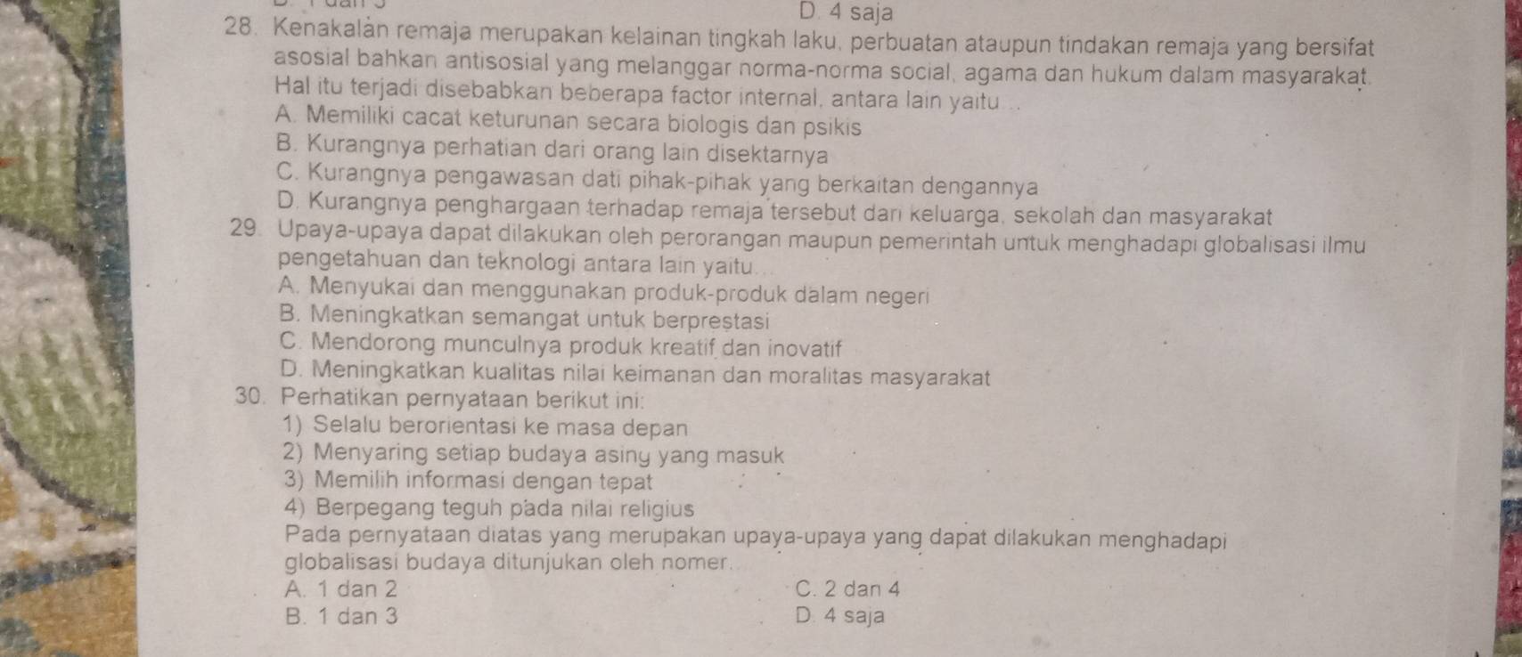 D. 4 saja
28. Kenakalàn remaja merupakan kelainan tingkah laku, perbuatan ataupun tindakan remaja yang bersifat
asosial bahkan antisosial yang melanggar norma-norma social, agama dan hukum dalam masyarakat
Hal itu terjadi disebabkan beberapa factor internal, antara lain yaitu
A. Memiliki cacat keturunan secara biologis dan psikis
B. Kurangnya perhatian dari orang lain disektarnya
C. Kurangnya pengawasan dati pihak-pihak yang berkaitan dengannya
D. Kurangnya penghargaan terhadap remaja tersebut darı keluarga, sekolah dan masyarakat
29. Upaya-upaya dapat dilakukan oleh perorangan maupun pemerintah untuk menghadapi globalisasi ilmu
pengetahuan dan teknologi antara lain yaitu.
A. Menyukai dan menggunakan produk-produk dalam negeri
B. Meningkatkan semangat untuk berpreștasi
C. Mendorong munculnya produk kreatif dan inovatif
D. Meningkatkan kualitas nilai keimanan dan moralitas masyarakat
30. Perhatikan pernyataan berikut ini:
1) Selalu berorientasi ke masa depan
2) Menyaring setiap budaya asiny yang masuk
3) Memilih informasi dengan tepat
4) Berpegang teguh pada nilai religius
Pada pernyataan diatas yang merupakan upaya-upaya yang dapat dilakukan menghadapi
globalisasi budaya ditunjukan oleh nomer.
A. 1 dan 2 C. 2 dan 4
B. 1 dan 3 D. 4 saja