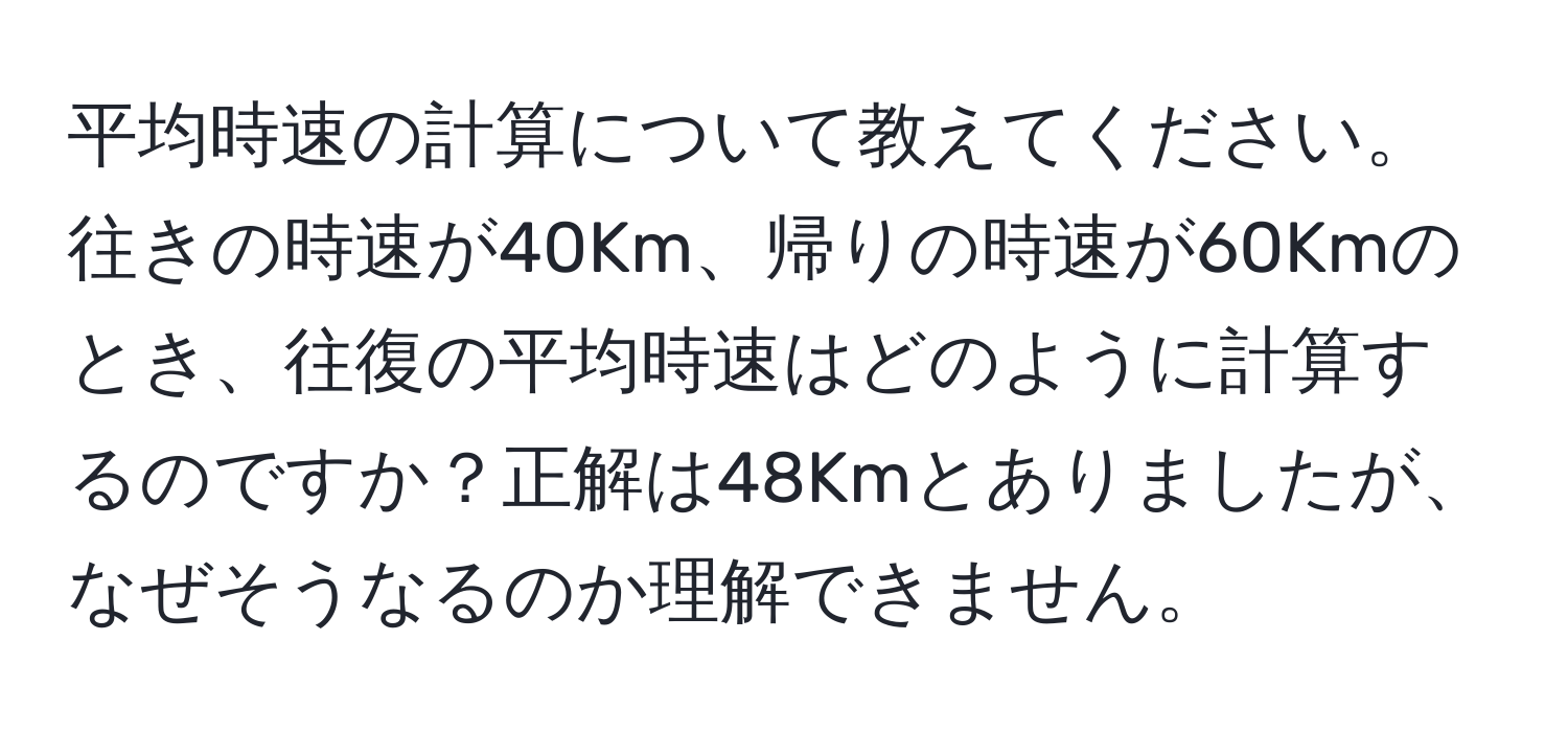 平均時速の計算について教えてください。往きの時速が40Km、帰りの時速が60Kmのとき、往復の平均時速はどのように計算するのですか？正解は48Kmとありましたが、なぜそうなるのか理解できません。