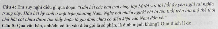 Em suy nghĩ điều gì qua đoạn: “Gần hết các bạn trai cùng lớp Mười với tôi hồi ấy yên nghi tại nghĩa 
trang này. Hầu hết hy sinh ở mặt trận phương Nam. Nghe nói nhiều người chỉ là tên tuổi trên bia mộ thế thôi 
chứ hài cốt chưa được tìm thấy hoặc là gia đình chưa có điều kiện vào Nam đón về. '' 
Câu 5: Qua văn bản, anh/chị có tin vào điều gọi là số phận, là định mệnh không? Giải thích lí do.