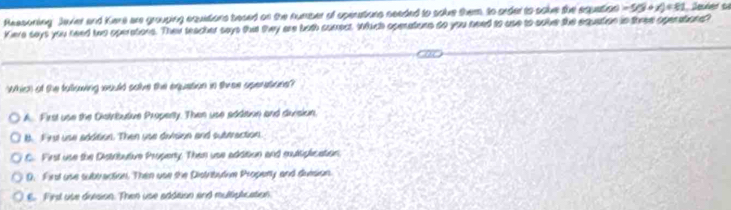 Reasoning Javier and Kere are grouping equitions besed on the number of spenations needed to solve them, Io order to solve the equation -5(3+y)=81 Jeuéer d
Kiere says you reed two operations. Thei teacher says tht twy are both cumect. Which openations do you need to use to sobe the equation in three operations?
Which of the fullowing xould salve the equation in three operations?
A First use the Distributive Property. Then use addition and division.
B. Firs use addition. Then use division and sutiraction.
C. First use the Distributive Propeny. Then use addition and multiplication.
0. First use subiraction. Then use the Distrbutioe Propenty and duision
E. First use deesion. Then use addition and multiplication.