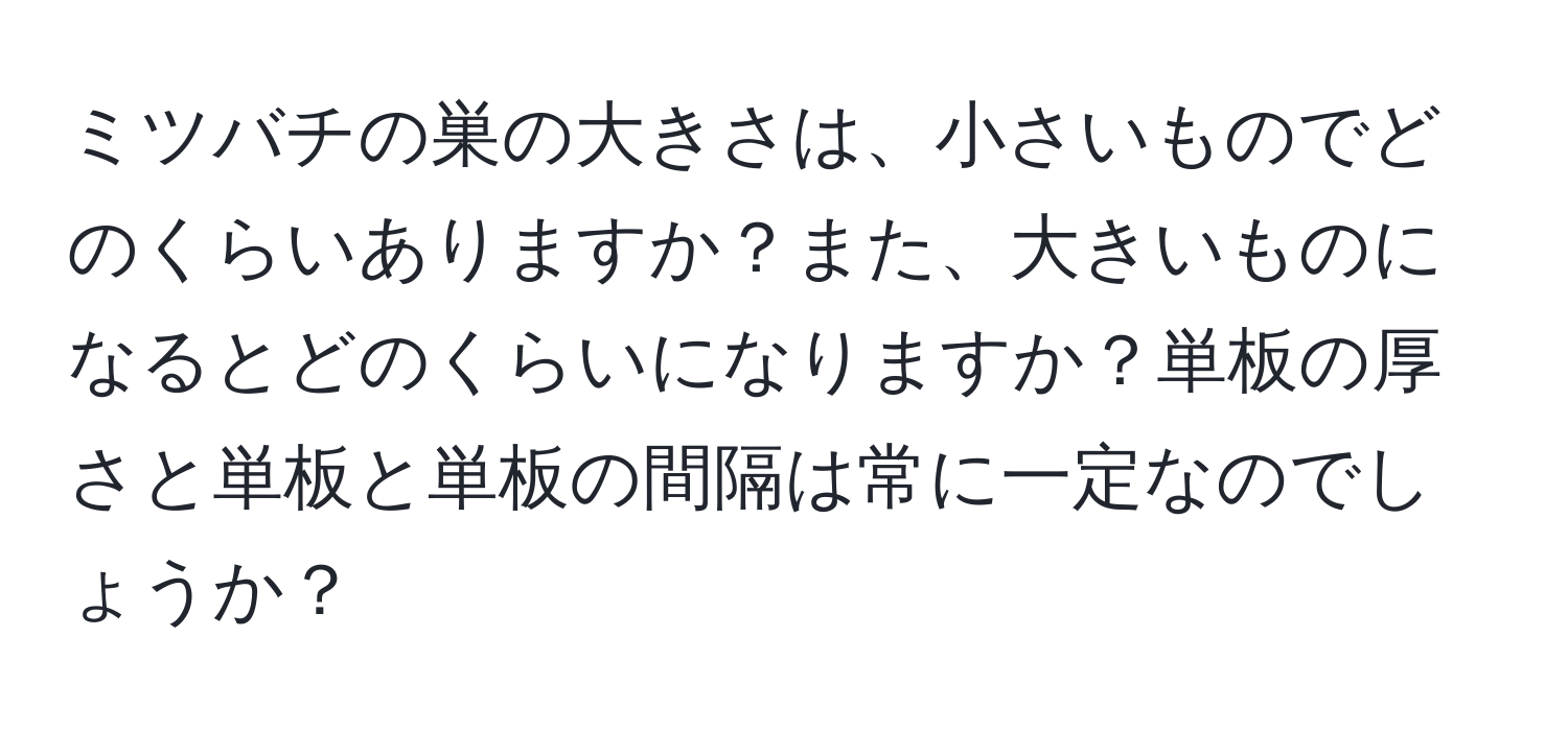 ミツバチの巣の大きさは、小さいものでどのくらいありますか？また、大きいものになるとどのくらいになりますか？単板の厚さと単板と単板の間隔は常に一定なのでしょうか？