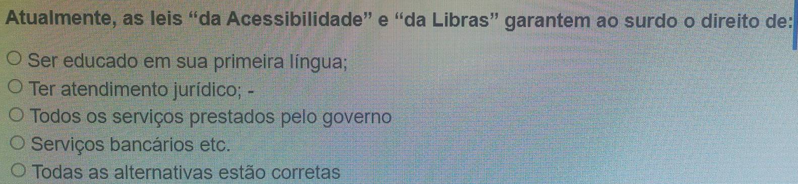 Atualmente, as leis “da Acessibilidade” e “da Libras” garantem ao surdo o direito de:
Ser educado em sua primeira língua;
Ter atendimento jurídico; -
Todos os serviços prestados pelo governo
Serviços bancários etc.
Todas as alternativas estão corretas