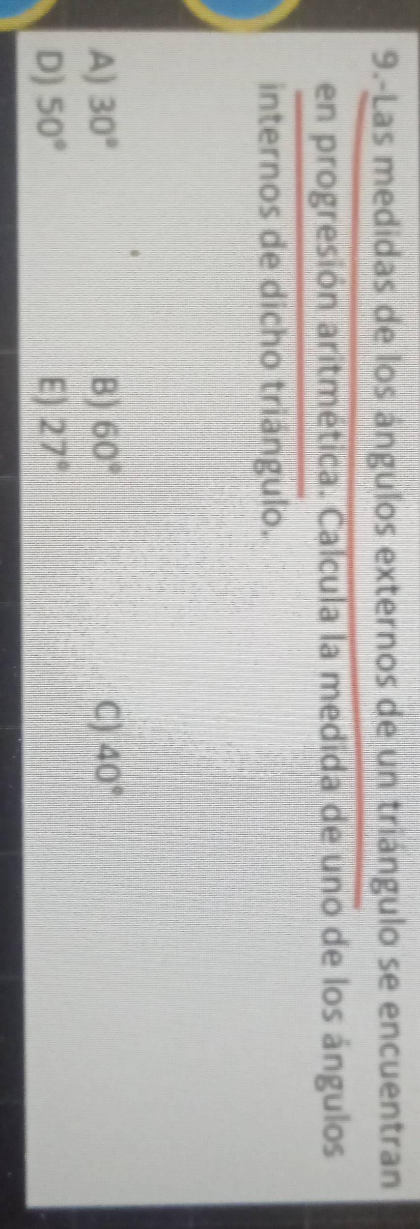 9.-Las medidas de los ángulos externos de un triángulo se encuentran
en progresión aritmética. Calcula la medida de uno de los ángulos
internos de dicho triángulo.
A) 30° B) 60° C) 40°
D) 50° E) 27°