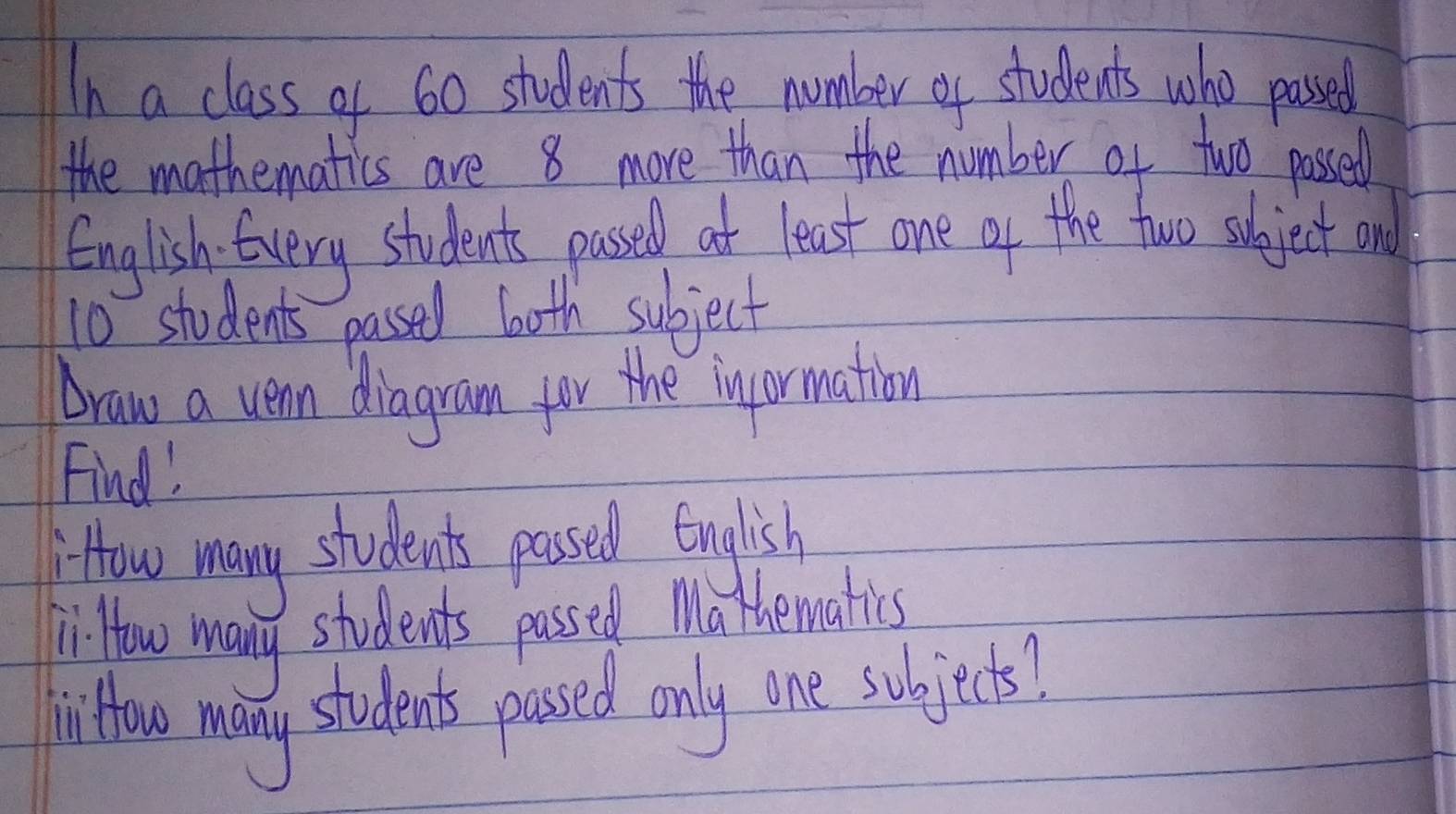 In a class of 60 students the nomber of students who pased 
the mathematics are 8 more than the number of two passed 
English. Every students passed at least one of the two subject ond
10 students passed both subject 
Draw a vean diagram for the inpormation 
Find! 
How many students passed English 
KiHow many students passed Mathematis 
Ji How many students passed only one subjects?