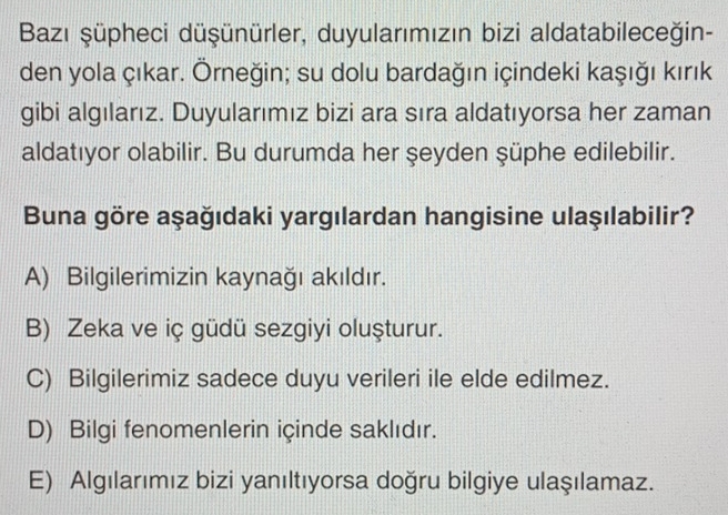 Bazı şüpheci düşünürler, duyularımızın bizi aldatabileceğin-
den yola çıkar. Örneğin; su dolu bardağın içindeki kaşığı kırık
gibi algılarız. Duyularımız bizi ara sıra aldatıyorsa her zaman
aldatıyor olabilir. Bu durumda her şeyden şüphe edilebilir.
Buna göre aşağıdaki yargılardan hangisine ulaşılabilir?
A) Bilgilerimizin kaynağı akıldır.
B) Zeka ve iç güdü sezgiyi oluşturur.
C) Bilgilerimiz sadece duyu verileri ile elde edilmez.
D) Bilgi fenomenlerin içinde saklıdır.
E) Algılarımız bizi yanıltıyorsa doğru bilgiye ulaşılamaz.