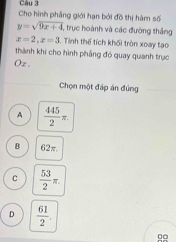 Cho hình phẳng giới hạn bởi đồ thị hàm số
y=sqrt(9x+4) , trục hoành và các đường thắng
x=2, x=3. Tính thể tích khối tròn xoay tạo
thành khi cho hình phẳng đó quay quanh trục
Ox.
Chọn một đáp án đúng
A  445/2 π.
B 62π.
C  53/2 π.
D  61/2 .