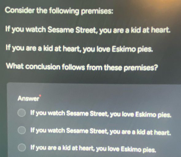 Consider the following premises:
If you watch Sesame Street, you are a kid at heart.
If you are a kid at heart, you love Eskimo pies.
What conclusion follows from these premises?
Answer
If you watch Sesame Street, you love Eskimo pies.
If you watch Sesame Street, you are a kid at heart.
If you are a kid at heart, you love Eskimo pies.