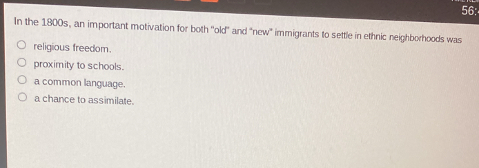 56:
In the 1800s, an important motivation for both “'old'' and “new” immigrants to settle in ethnic neighborhoods was
religious freedom.
proximity to schools.
a common language.
a chance to assimilate.